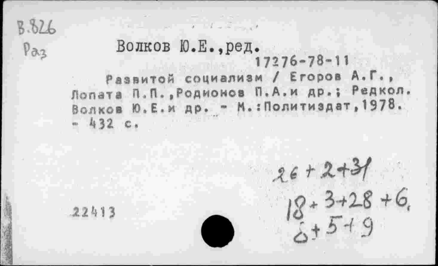 ﻿в.ш.	
с»?	Волков Ю.Е.,ред. 17276-78-11 Развитой социализм / Егоров А.Г., Лопата П.П., Родионов П.А.и др.; Редкол Волков Ю.Е.и др. - М.:Политиздат , 1978. - 1»32 с.

22МЗ